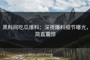 黑料网吃瓜爆料：深夜爆料细节曝光，简直震惊