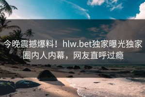 今晚震撼爆料！hlw.bet独家曝光独家圈内人内幕，网友直呼过瘾