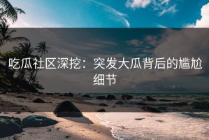 吃瓜社区深挖：突发大瓜背后的尴尬细节