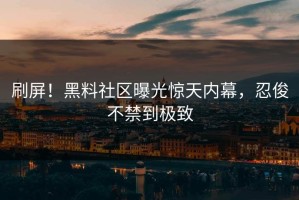 刷屏！黑料社区曝光惊天内幕，忍俊不禁到极致