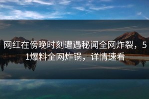 网红在傍晚时刻遭遇秘闻全网炸裂，51爆料全网炸锅，详情速看