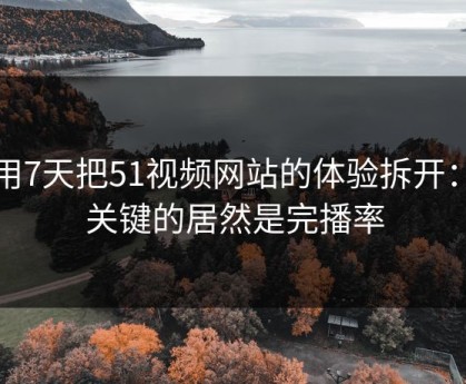 我用7天把51视频网站的体验拆开：最关键的居然是完播率