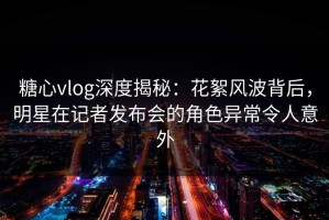 糖心vlog深度揭秘：花絮风波背后，明星在记者发布会的角色异常令人意外
