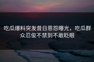 吃瓜爆料突发昔日恩怨曝光，吃瓜群众忍俊不禁到不敢眨眼