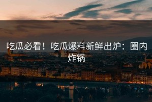 吃瓜必看！吃瓜爆料新鲜出炉：圈内炸锅