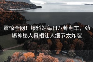 震惊全网！爆料站每日八卦翻车，劲爆神秘人真相让人细节太炸裂