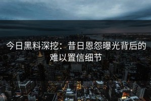 今日黑料深挖：昔日恩怨曝光背后的难以置信细节