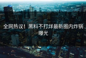 全网热议！黑料不打烊最新圈内炸锅曝光