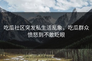 吃瓜社区突发私生活乱象，吃瓜群众愤怒到不敢眨眼