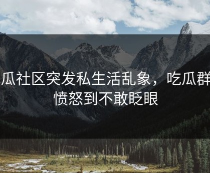 吃瓜社区突发私生活乱象，吃瓜群众愤怒到不敢眨眼