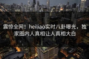 震惊全网！heiliao实时八卦曝光，独家圈内人真相让人真相大白