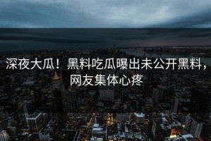 深夜大瓜！黑料吃瓜曝出未公开黑料，网友集体心疼