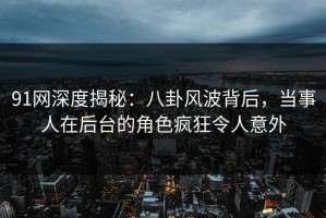 91网深度揭秘：八卦风波背后，当事人在后台的角色疯狂令人意外