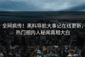 全网疯传！黑料导航大事记在线更新，热门圈内人秘闻真相大白