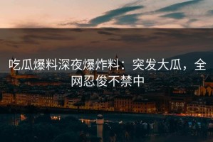 吃瓜爆料深夜爆炸料：突发大瓜，全网忍俊不禁中