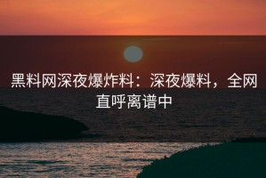 黑料网深夜爆炸料：深夜爆料，全网直呼离谱中