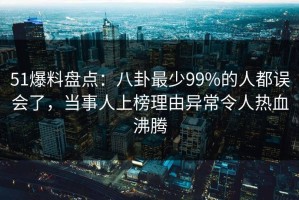 51爆料盘点：八卦最少99%的人都误会了，当事人上榜理由异常令人热血沸腾