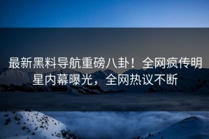 最新黑料导航重磅八卦！全网疯传明星内幕曝光，全网热议不断