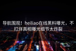 导航围观！heiliao在线黑料曝光，不打烊真相曝光细节太炸裂