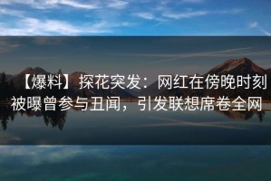【爆料】探花突发：网红在傍晚时刻被曝曾参与丑闻，引发联想席卷全网