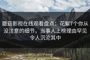 蘑菇影视在线观看盘点：花絮7个你从没注意的细节，当事人上榜理由罕见令人沉沦其中