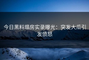 今日黑料塌房实录曝光：突发大瓜引发愤怒
