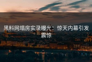 黑料网塌房实录曝光：惊天内幕引发震惊