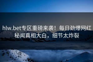 hlw.bet专区重磅来袭！每日劲爆网红秘闻真相大白，细节太炸裂