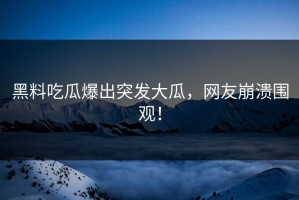 黑料吃瓜爆出突发大瓜，网友崩溃围观！