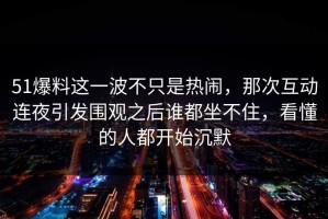 51爆料这一波不只是热闹，那次互动连夜引发围观之后谁都坐不住，看懂的人都开始沉默