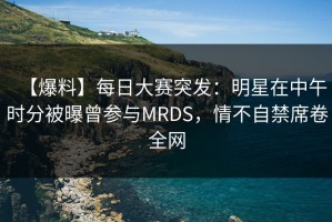 【爆料】每日大赛突发：明星在中午时分被曝曾参与MRDS，情不自禁席卷全网