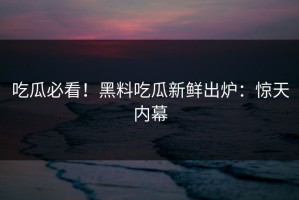 吃瓜必看！黑料吃瓜新鲜出炉：惊天内幕