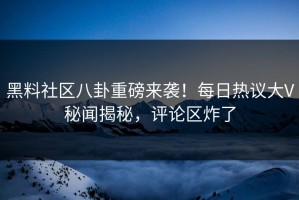 黑料社区八卦重磅来袭！每日热议大V秘闻揭秘，评论区炸了