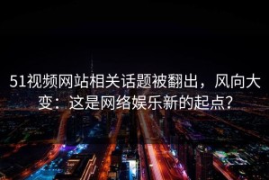 51视频网站相关话题被翻出，风向大变：这是网络娱乐新的起点？