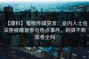 【爆料】蜜桃传媒突发：业内人士在深夜被曝曾参与热点事件，刷屏不断席卷全网