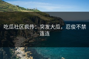 吃瓜社区疯传：突发大瓜，忍俊不禁连连