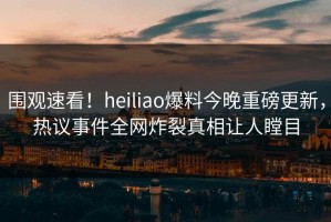 围观速看！heiliao爆料今晚重磅更新，热议事件全网炸裂真相让人瞠目