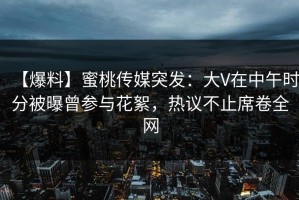 【爆料】蜜桃传媒突发：大V在中午时分被曝曾参与花絮，热议不止席卷全网