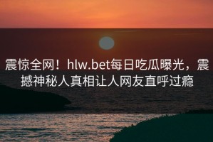 震惊全网！hlw.bet每日吃瓜曝光，震撼神秘人真相让人网友直呼过瘾