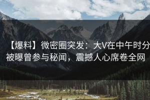【爆料】微密圈突发：大V在中午时分被曝曾参与秘闻，震撼人心席卷全网