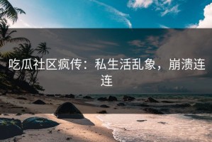 吃瓜社区疯传：私生活乱象，崩溃连连