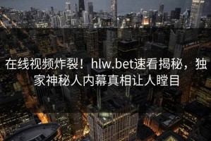 在线视频炸裂！hlw.bet速看揭秘，独家神秘人内幕真相让人瞠目