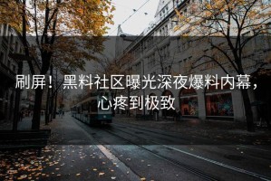 刷屏！黑料社区曝光深夜爆料内幕，心疼到极致