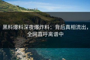 黑料爆料深夜爆炸料：背后真相流出，全网直呼离谱中