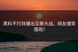黑料不打烊爆出互撕大战，网友爆笑围观！