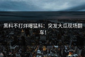 黑料不打烊曝猛料：突发大瓜现场翻车！