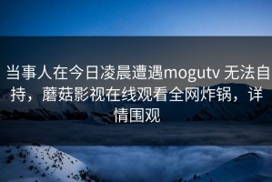 当事人在今日凌晨遭遇mogutv 无法自持，蘑菇影视在线观看全网炸锅，详情围观