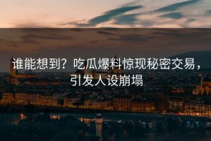 谁能想到？吃瓜爆料惊现秘密交易，引发人设崩塌