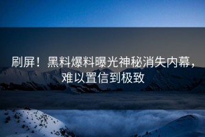 刷屏！黑料爆料曝光神秘消失内幕，难以置信到极致