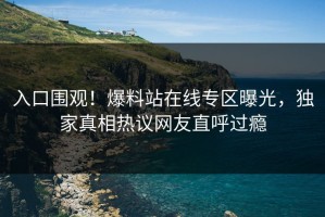入口围观！爆料站在线专区曝光，独家真相热议网友直呼过瘾